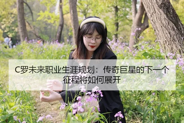 C罗未来职业生涯规划：传奇巨星的下一个征程将如何展开